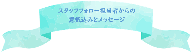 スタッフフォロー担当者からの意気込みとメッセージ