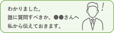 わかりました。誰に質問すべきか、●●さんへ私から伝えておきます