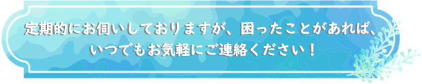 定期的にお伺いしておりますが、困ったことがあれば、いつでもお気軽にご連絡ください！